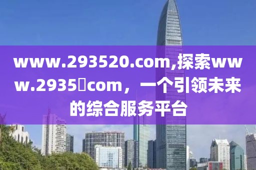 www.293520.com,探索www.2935​com，一个引领未来的综合服务平台