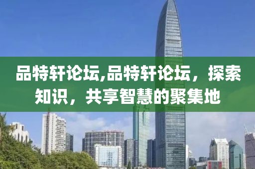 品特轩论坛,品特轩论坛，探索知识，共享智慧的聚集地