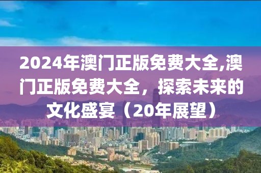 2024年澳门正版免费大全,澳门正版免费大全，探索未来的文化盛宴（20年展望）