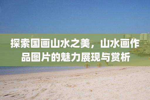 探索国画山水之美，山水画作品图片的魅力展现与赏析