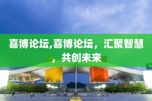 喜博论坛,喜博论坛，汇聚智慧，共创未来