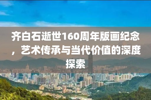 齐白石逝世160周年版画纪念，艺术传承与当代价值的深度探索
