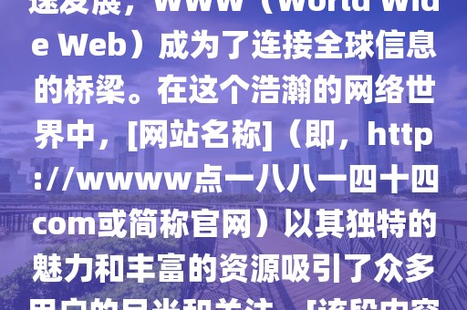 www.188144.com,探索www.18xx年，随着互联网的飞速发展，WWW（World Wide Web）成为了连接全球信息的桥梁。在这个浩瀚的网络世界中，[网站名称]（即，http://wwww点一八八一四十四com或简称官网）以其独特的魅力和丰富的资源吸引了众多用户的目光和关注。[该段内容旨在介绍互联网的发展以及网站的由来和特点]