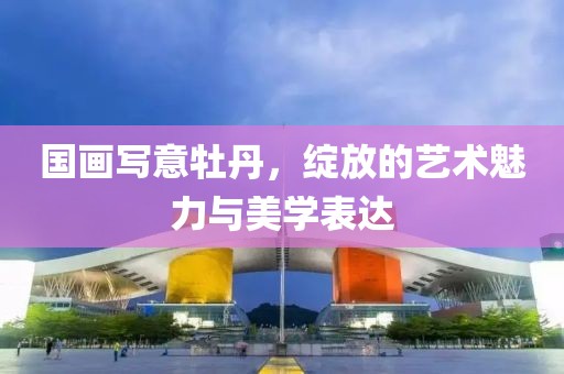 国画写意牡丹，绽放的艺术魅力与美学表达