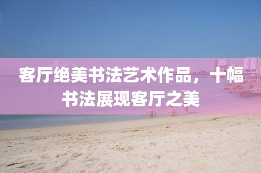 客厅绝美书法艺术作品，十幅书法展现客厅之美