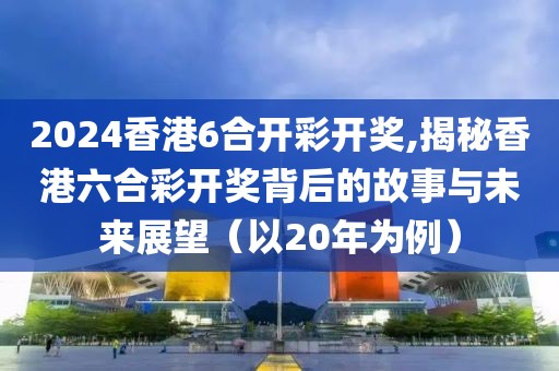 2024香港6合开彩开奖,揭秘香港六合彩开奖背后的故事与未来展望（以20年为例）