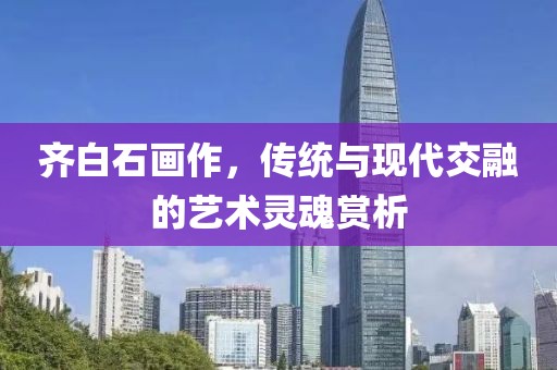 齐白石画作，传统与现代交融的艺术灵魂赏析