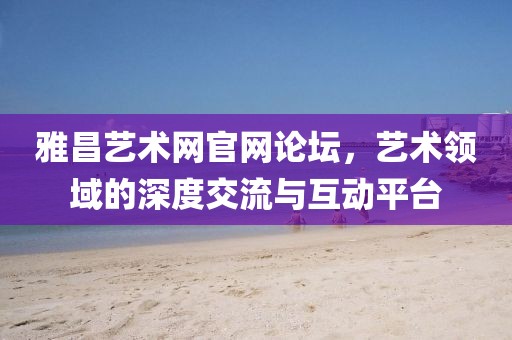 雅昌艺术网官网论坛，艺术领域的深度交流与互动平台