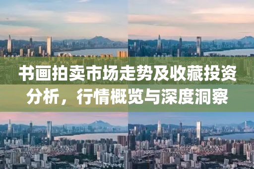 书画拍卖市场走势及收藏投资分析，行情概览与深度洞察