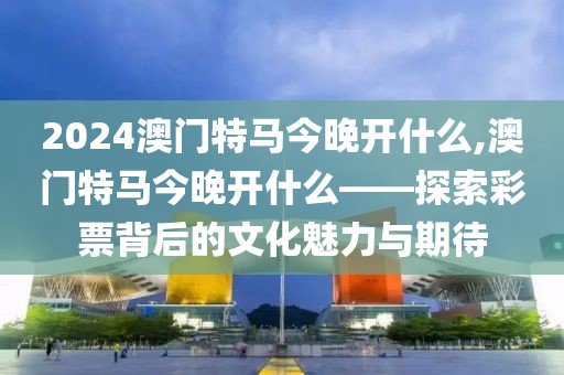 2024澳门特马今晚开什么,澳门特马今晚开什么——探索彩票背后的文化魅力与期待