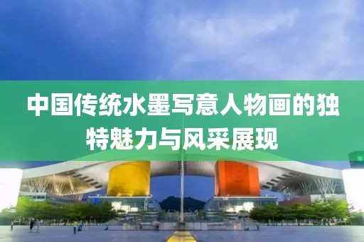 中国传统水墨写意人物画的独特魅力与风采展现