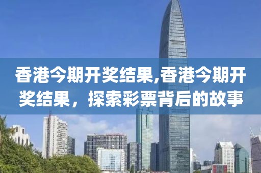 香港今期开奖结果,香港今期开奖结果，探索彩票背后的故事