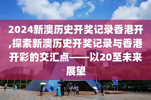 2024新澳历史开奖记录香港开,探索新澳历史开奖记录与香港开彩的交汇点——以20至未来展望