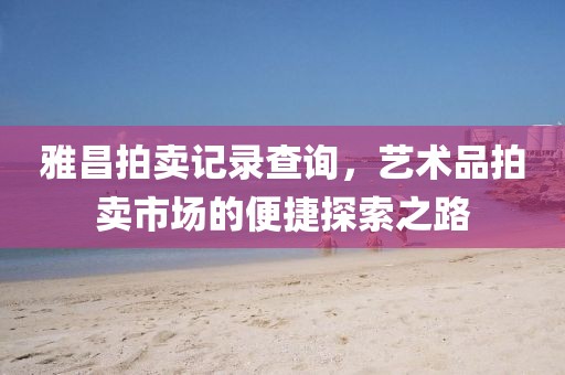 雅昌拍卖记录查询，艺术品拍卖市场的便捷探索之路