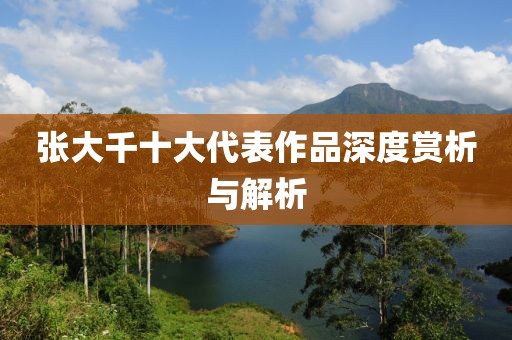 张大千十大代表作品深度赏析与解析