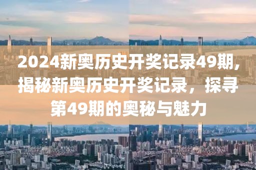 2024新奥历史开奖记录49期,揭秘新奥历史开奖记录，探寻第49期的奥秘与魅力