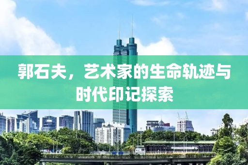 郭石夫，艺术家的生命轨迹与时代印记探索
