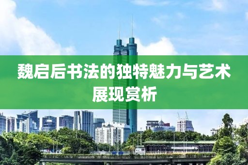 魏启后书法的独特魅力与艺术展现赏析