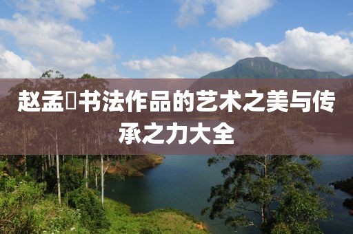 赵孟頫书法作品的艺术之美与传承之力大全