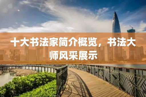 十大书法家简介概览，书法大师风采展示