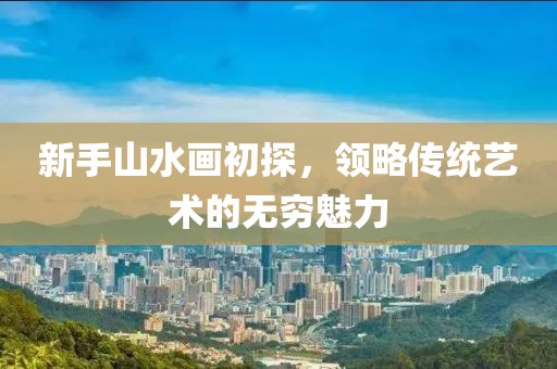 新手山水画初探，领略传统艺术的无穷魅力