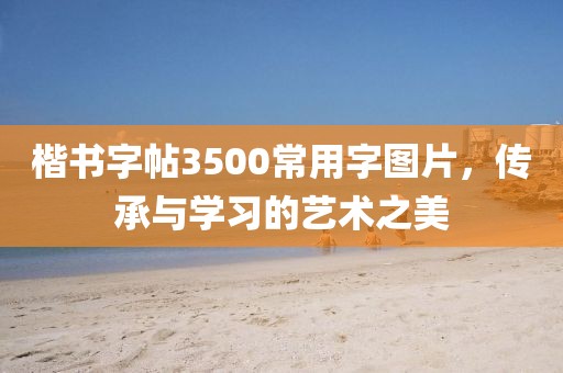 楷书字帖3500常用字图片，传承与学习的艺术之美