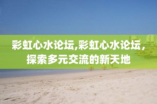 彩虹心水论坛,彩虹心水论坛，探索多元交流的新天地