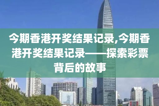 今期香港开奖结果记录,今期香港开奖结果记录——探索彩票背后的故事