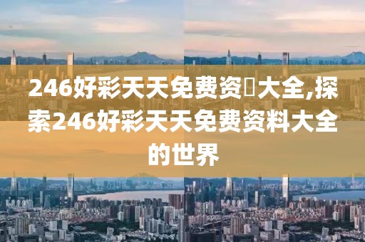 246好彩天天免费资枓大全,探索246好彩天天免费资料大全的世界