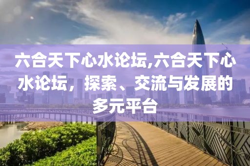 六合天下心水论坛,六合天下心水论坛，探索、交流与发展的多元平台