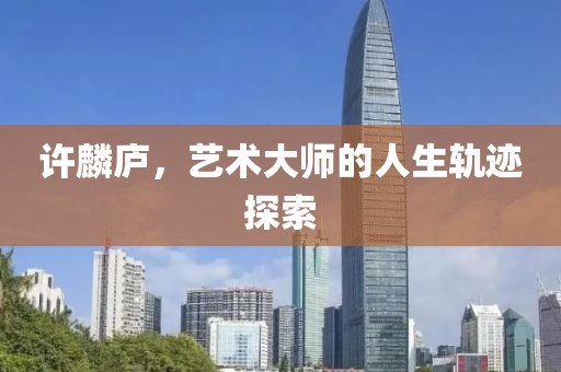 许麟庐，艺术大师的人生轨迹探索