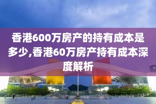 香港600万房产的持有成本是多少,香港60万房产持有成本深度解析