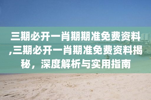 三期必开一肖期期准免费资料,三期必开一肖期准免费资料揭秘，深度解析与实用指南