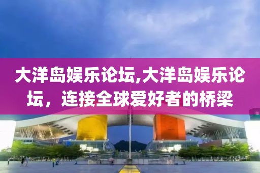 大洋岛娱乐论坛,大洋岛娱乐论坛，连接全球爱好者的桥梁
