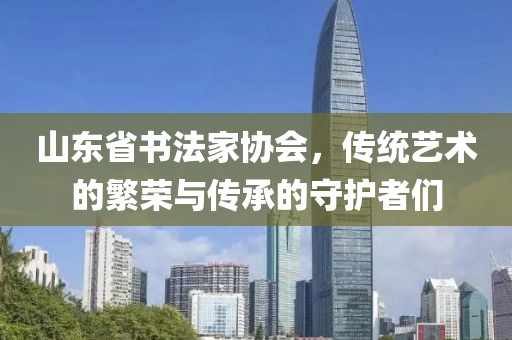 山东省书法家协会，传统艺术的繁荣与传承的守护者们