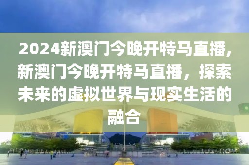 2024新澳门今晚开特马直播,新澳门今晚开特马直播，探索未来的虚拟世界与现实生活的融合