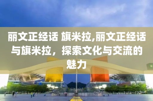 丽文正经话 旗米拉,丽文正经话与旗米拉，探索文化与交流的魅力