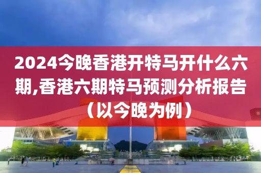 2024今晚香港开特马开什么六期,香港六期特马预测分析报告（以今晚为例）