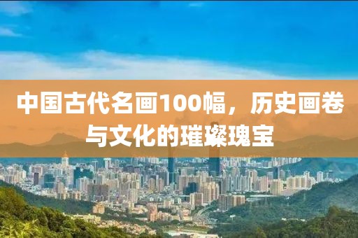 中国古代名画100幅，历史画卷与文化的璀璨瑰宝
