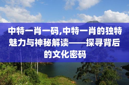 中特一肖一码,中特一肖的独特魅力与神秘解读——探寻背后的文化密码