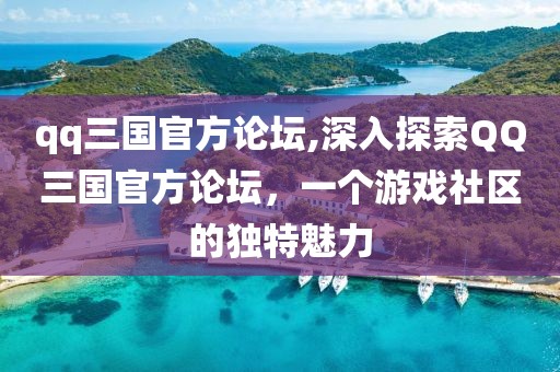 qq三国官方论坛,深入探索QQ三国官方论坛，一个游戏社区的独特魅力