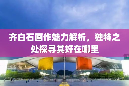 齐白石画作魅力解析，独特之处探寻其好在哪里