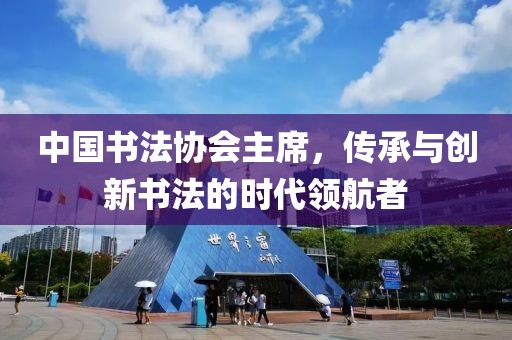 中国书法协会主席，传承与创新书法的时代领航者