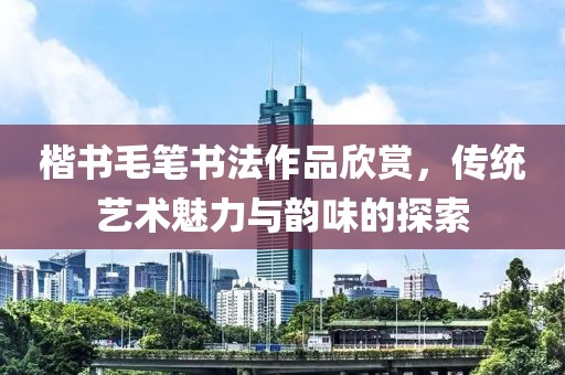 楷书毛笔书法作品欣赏，传统艺术魅力与韵味的探索