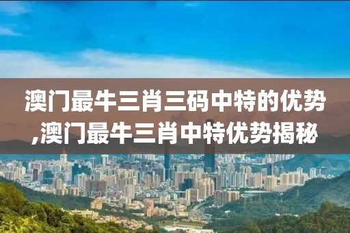 澳门最牛三肖三码中特的优势,澳门最牛三肖中特优势揭秘