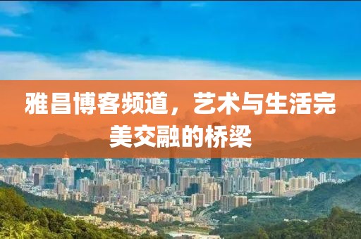 雅昌博客频道，艺术与生活完美交融的桥梁