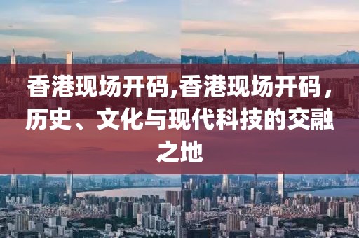 香港现场开码,香港现场开码，历史、文化与现代科技的交融之地