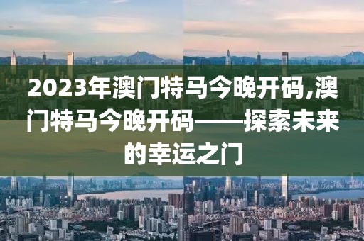 2023年澳门特马今晚开码,澳门特马今晚开码——探索未来的幸运之门