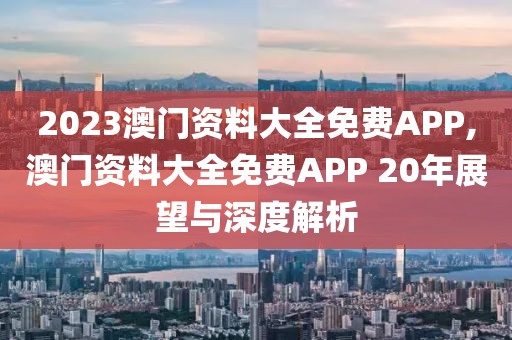 2023澳门资料大全免费APP,澳门资料大全免费APP 20年展望与深度解析