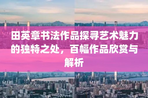 田英章书法作品探寻艺术魅力的独特之处，百幅作品欣赏与解析